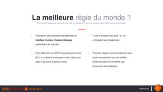 #seocamp 6
La meilleure régie du monde ?
Pourquoi Facebook ads est à la fois le meilleur et le pire réseau pour faire votre acquisition
- Facebook ads possède actuellement le
meilleur moteur d’apprentissage
publicitaire du marché
- Concrètement en 2019 Facebook peut faire
80% du travail à votre place sans que vous
ayez à toucher à grand chose.
- C’est une black box que l’on ne
comprend pas totalement 
- D’autres régies comme Adwords sont
plus transparents sur vos réelles
performances et comment vos
annonces sont placées
 