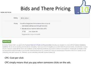 Bids and There Pricing

CPC: Cost per click
CPC simply means that you pay when someone clicks on the ads.

 