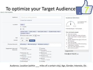 To optimize your Target Audience

Audience, Location (within ___ miles of a certain city), Age, Gender, Interests, Etc.

 