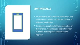 APP INSTALLS
• It is associated with software applications only
and works on mobile. It is the best method of
selling an application.
• It makes the people install your application on
their phones. It also keeps a track of number
of people installing your application and
logging in.
 