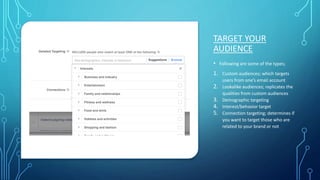 TARGET YOUR
AUDIENCE
• Following are some of the types;
1. Custom audiences; which targets
users from one’s email account
2. Lookalike audiences; replicates the
qualities from custom audiences
3. Demographic targeting
4. Interest/behavior target
5. Connection targeting; determines if
you want to target those who are
related to your brand or not
 