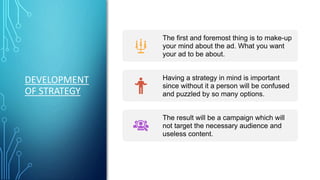 DEVELOPMENT
OF STRATEGY
The first and foremost thing is to make-up
your mind about the ad. What you want
your ad to be about.
Having a strategy in mind is important
since without it a person will be confused
and puzzled by so many options.
The result will be a campaign which will
not target the necessary audience and
useless content.
 