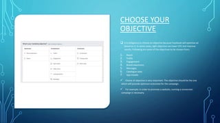 CHOOSE YOUR
OBJECTIVE
 It is obligatory to choose an objective because Facebook will optimize ad
based on it. In some cases, right objective can lower CPC and improve
results. Following are some of the objectives to be chosen from;
1. Reach
2. Traffic
3. Engagement
4. Brand awareness
5. Messages
6. Catalogue sales
7. App installs
 Choice of objective is very important. The objective should be the one
which will provide optimum outcomes for the campaign.
 For example; in order to promote a website, running a conversion
campaign is necessary.
 