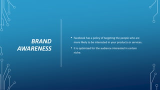 BRAND
AWARENESS
• Facebook has a policy of targeting the people who are
more likely to be interested in your products or services.
• It is optimized for the audience interested in certain
niche.
 