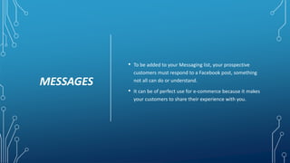 MESSAGES
• To be added to your Messaging list, your prospective
customers must respond to a Facebook post, something
not all can do or understand.
• It can be of perfect use for e-commerce because it makes
your customers to share their experience with you.
 