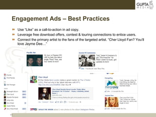 11
Engagement Ads – Best Practices
 Use “Like” as a call-to-action in ad copy.
 Leverage free download offers, contest & touring connections to entice users.
 Connect the primary artist to the fans of the targeted artist. “Cher Lloyd Fan? You’ll
love Jayme Dee…”
 
