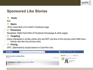 12
Sponsored Like Stories
 Goals
N/A
 Specs
Drive news likes of an artist’s Facebook page
 Placement
Newsfeed, Right Hand Rail of Facebook Homepage & other pages
 Targeting
Users interested in similar artists who are NOT yet fans of the primary artist AND have
friends who like the primary artist.
 Pricing
CPC. Optimized by Gupta based on Cost-Per-Like.
 