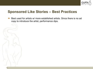13
Sponsored Like Stories – Best Practices
 Best used for artists w/ more established artists. Since there is no ad
copy to introduce the artist, performance dips.
 
