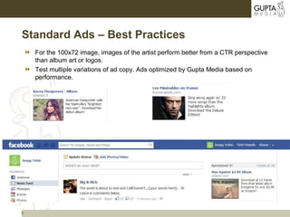3
Standard Ads – Best Practices
 For the 100x72 image, images of the artist perform better from a CTR perspective
than album art or logos.
 Test multiple variations of ad copy. Ads optimized by Gupta Media based on
performance.
 