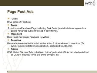 4
Page Post Ads
 Goals
Drive sales off Facebook
 Specs
A post from a Facebook Page, including Dark Posts (posts that do not appear in a
page’s newsfeed but can be used in advertising).
 Placement
Right Hand Rail and/or Facebook Newsfeed
 Targeting
Users who interested in the artist, similar artists & other relevant connections (TV
syncs, featured artists on a song/album, associated brands, etc).
 Pricing
CPC. Unlike Standard Ads, not all paid “clicks” go to retail. Clicks can also be defined
as Likes of the post, views of a photo or video, etc.
 