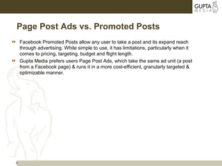 6
Page Post Ads vs. Promoted Posts
 Facebook Promoted Posts allow any user to take a post and its expand reach
through advertising. While simple to use, it has limitations, particularly when it
comes to pricing, targeting, budget and flight length.
 Gupta Media prefers users Page Post Ads, which take the same ad unit (a post
from a Facebook page) & runs it in a more cost-efficient, granularly targeted &
optimizable manner.
 