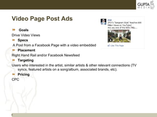 8
Video Page Post Ads
 Goals
Drive Video Views
 Specs
A Post from a Facebook Page with a video embedded
 Placement
Right Hand Rail and/or Facebook Newsfeed
 Targeting
Users who interested in the artist, similar artists & other relevant connections (TV
syncs, featured artists on a song/album, associated brands, etc).
 Pricing
CPC
 