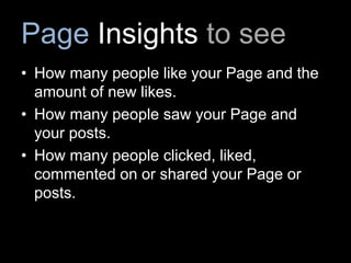 Page Insights to see
• How many people like your Page and the
amount of new likes.
• How many people saw your Page and
your posts.
• How many people clicked, liked,
commented on or shared your Page or
posts.
 