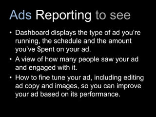 Ads Reporting to see
• Dashboard displays the type of ad you’re
running, the schedule and the amount
you’ve $pent on your ad.
• A view of how many people saw your ad
and engaged with it.
• How to fine tune your ad, including editing
ad copy and images, so you can improve
your ad based on its performance.
 