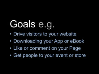 Goals e.g.
• Drive visitors to your website
• Downloading your App or eBook
• Like or comment on your Page
• Get people to your event or store
 