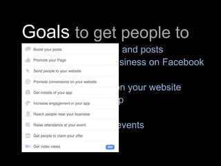Goals to get people to
• Talk about your Page and posts
• Connect with your business on Facebook
• Go to your website
• Shop or take action on your website
• Install or use your app
• Shop in your store
• Invite others to your events
• Redeem offers
 