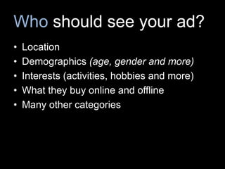 Who should see your ad?
• Location
• Demographics (age, gender and more)
• Interests (activities, hobbies and more)
• What they buy online and offline
• Many other categories
 