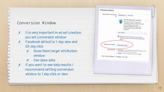 Conversion Window
✗ It is very important in ad set creation
you set conversion window
✗ Facebook default is 1-day view and
28-day click
✗ Gives them larger attribution
window
✗ Can skew data
✗ If you want to see daily results I
recommend setting conversion
window to 1 day click or view
28
 