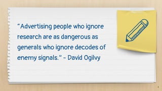 “Advertising people who ignore
research are as dangerous as
generals who ignore decodes of
enemy signals.” - David Ogilvy
4
 