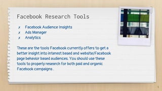 Facebook Research Tools
✗ Facebook Audience Insights
✗ Ads Manager
✗ Analytics
These are the tools Facebook currently offers to get a
better insight into interest based and website/Facebook
page behavior based audiences. You should use these
tools to properly research for both paid and organic
Facebook campaigns .
5
 
