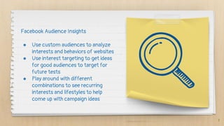 7
Facebook Audience Insights
● Use custom audiences to analyze
interests and behaviors of websites
● Use interest targeting to get ideas
for good audiences to target for
future tests
● Play around with different
combinations to see recurring
interests and lifestyles to help
come up with campaign ideas
 