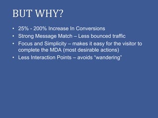BUT WHY?
• 25% - 200% Increase In Conversions
• Strong Message Match – Less bounced traffic
• Focus and Simplicity – makes it easy for the visitor to
  complete the MDA (most desirable actions)
• Less Interaction Points – avoids “wandering”
 