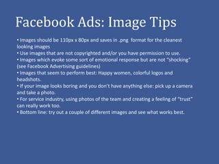 Facebook Ads: Image Tips
• Images should be 110px x 80px and saves in .png format for the cleanest
looking images
• Use images that are not copyrighted and/or you have permission to use.
• Images which evoke some sort of emotional response but are not “shocking”
(see Facebook Advertising guidelines)
• Images that seem to perform best: Happy women, colorful logos and
headshots.
• If your image looks boring and you don’t have anything else: pick up a camera
and take a photo.
• For service industry, using photos of the team and creating a feeling of “trust”
can really work too.
• Bottom line: try out a couple of different images and see what works best.
 