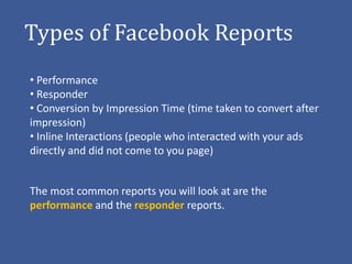 Types of Facebook Reports
• Performance
• Responder
• Conversion by Impression Time (time taken to convert after
impression)
• Inline Interactions (people who interacted with your ads
directly and did not come to you page)


The most common reports you will look at are the
performance and the responder reports.
 
