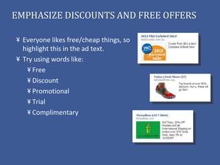 EMPHASIZE DISCOUNTS AND FREE OFFERS

  Everyone likes free/cheap things, so
  highlight this in the ad text.
  Try using words like:
     Free
     Discount
     Promotional
     Trial
     Complimentary
 