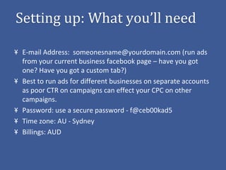 Setting up: What you’ll need

 E-mail Address: someonesname@yourdomain.com (run ads
 from your current business facebook page – have you got
 one? Have you got a custom tab?)
 Best to run ads for different businesses on separate accounts
 as poor CTR on campaigns can effect your CPC on other
 campaigns.
 Password: use a secure password - f@ceb00kad5
 Time zone: AU - Sydney
 Billings: AUD
 