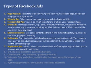 Types of Facebook Ads
1. Page Post Ads: Takes fans to one of your posts from your Facebook page. People can
    like pages directly from ads.
2. Website Ads: Takes people to a page on your website (external URL).
3. Facebook Tab Ads: Custom ad which takes fans to a tab on your Facebook Page.
4. Event Ads: Promotes an event, e.g.. Sales, product promotion, educational workshop,
    trade show or any other event requiring an RSVP. When a person RSVPs there will be
    a notice in their newsfeed.
5. Sponsored stories: Take social content and turn it into a marketing story e.g. Like ads,
    check-ins, page post like story.
6. Polling Ads: Start interaction with Facebook users by conducting a poll. This creates a
    news story on the advertisers page as well as a story in the newsfeeds of those who
    like the companies page.
7. Application Ads: Allows users to see when others use/share your app or allows you to
    promote you app with a direct ad.
8. Gift Ads: Only available to qualified advertisers
9. Comment Ads: Only available to qualified advertisers
10. Video Ads: Only available to qualified advertisers with a monthly budget of over
    $30K.
11. Hybrid engagement ads: only available to qualified advertisers
 