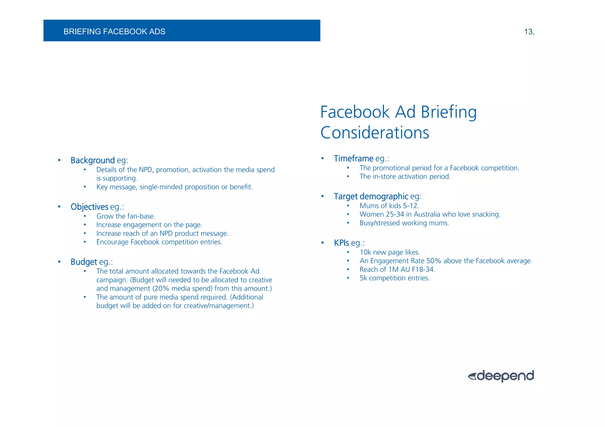 BRIEFING FACEBOOK ADS                                                                                                               13.




                                                                        Facebook Ad Briefing
                                                                        Considerations
•    Background eg:                                                     •   Timeframe eg.:
        •   Details of the NPD, promotion, activation the media spend          •   The promotional period for a Facebook competition.
            is supporting.                                                     •   The in-store activation period.
        •   Key message, single-minded proposition or benefit.
                                                                        •   Target demographic eg:
•    Objectives eg.:                                                           •   Mums of kids 5-12.
        •   Grow the fan-base.                                                 •   Women 25-34 in Australia who love snacking.
        •   Increase engagement on the page.                                   •   Busy/stressed working mums.
        •   Increase reach of an NPD product message.
        •   Encourage Facebook competition entries.                     •   KPIs eg.:
                                                                               •   10k new page likes.
•    Budget eg.:                                                               •   An Engagement Rate 50% above the Facebook average.
        •   The total amount allocated towards the Facebook Ad                 •   Reach of 1M AU F18-34.
            campaign. (Budget will needed to be allocated to creative          •   5k competition entries.
            and management (20% media spend) from this amount.)
        •   The amount of pure media spend required. (Additional
            budget will be added on for creative/management.)
 