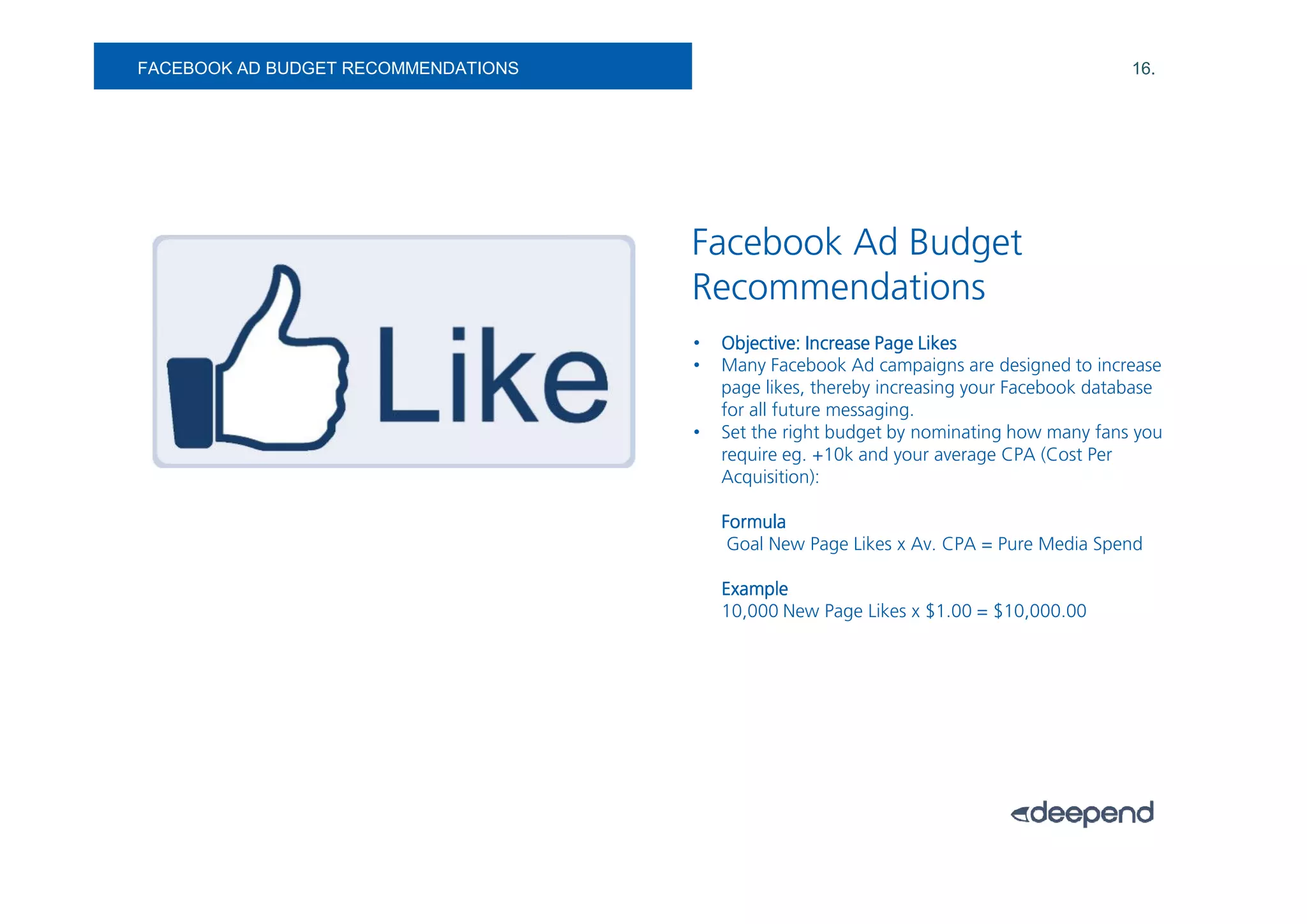 FACEBOOK AD BUDGET RECOMMENDATIONS                                                        16.




                                     Facebook Ad Budget
                                     Recommendations
                                     •   Objective: Increase Page Likes
                                     •   Many Facebook Ad campaigns are designed to increase
                                         page likes, thereby increasing your Facebook database
                                         for all future messaging.
                                     •   Set the right budget by nominating how many fans you
                                         require eg. +10k and your average CPA (Cost Per
                                         Acquisition):

                                         Formula
                                          Goal New Page Likes x Av. CPA = Pure Media Spend

                                         Example
                                         10,000 New Page Likes x $1.00 = $10,000.00
 