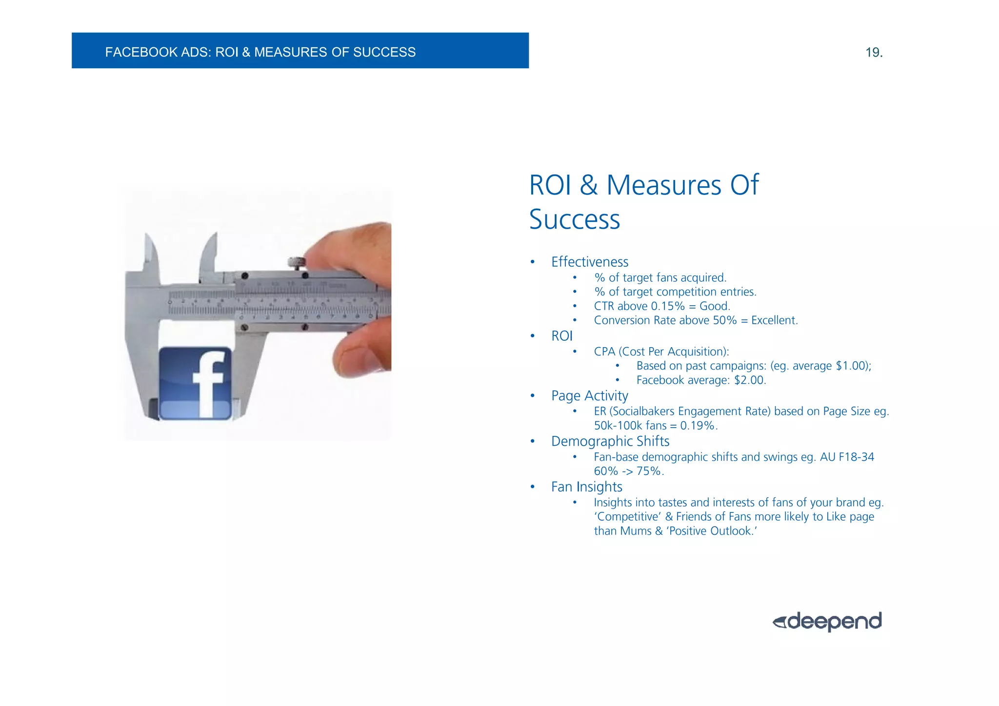 FACEBOOK ADS: ROI & MEASURES OF SUCCESS                                                                     19.




                                          ROI & Measures Of
                                          Success
                                          •   Effectiveness
                                                 •   % of target fans acquired.
                                                 •   % of target competition entries.
                                                 •   CTR above 0.15% = Good.
                                                 •   Conversion Rate above 50% = Excellent.
                                          •   ROI
                                                 •   CPA (Cost Per Acquisition):
                                                        • Based on past campaigns: (eg. average $1.00);
                                                        • Facebook average: $2.00.
                                          •   Page Activity
                                                 •   ER (Socialbakers Engagement Rate) based on Page Size eg.
                                                     50k-100k fans = 0.19%.
                                          •   Demographic Shifts
                                                 •   Fan-base demographic shifts and swings eg. AU F18-34
                                                     60% -> 75%.
                                          •   Fan Insights
                                                 •   Insights into tastes and interests of fans of your brand eg.
                                                     ‘Competitive’ & Friends of Fans more likely to Like page
                                                     than Mums & ‘Positive Outlook.’
 