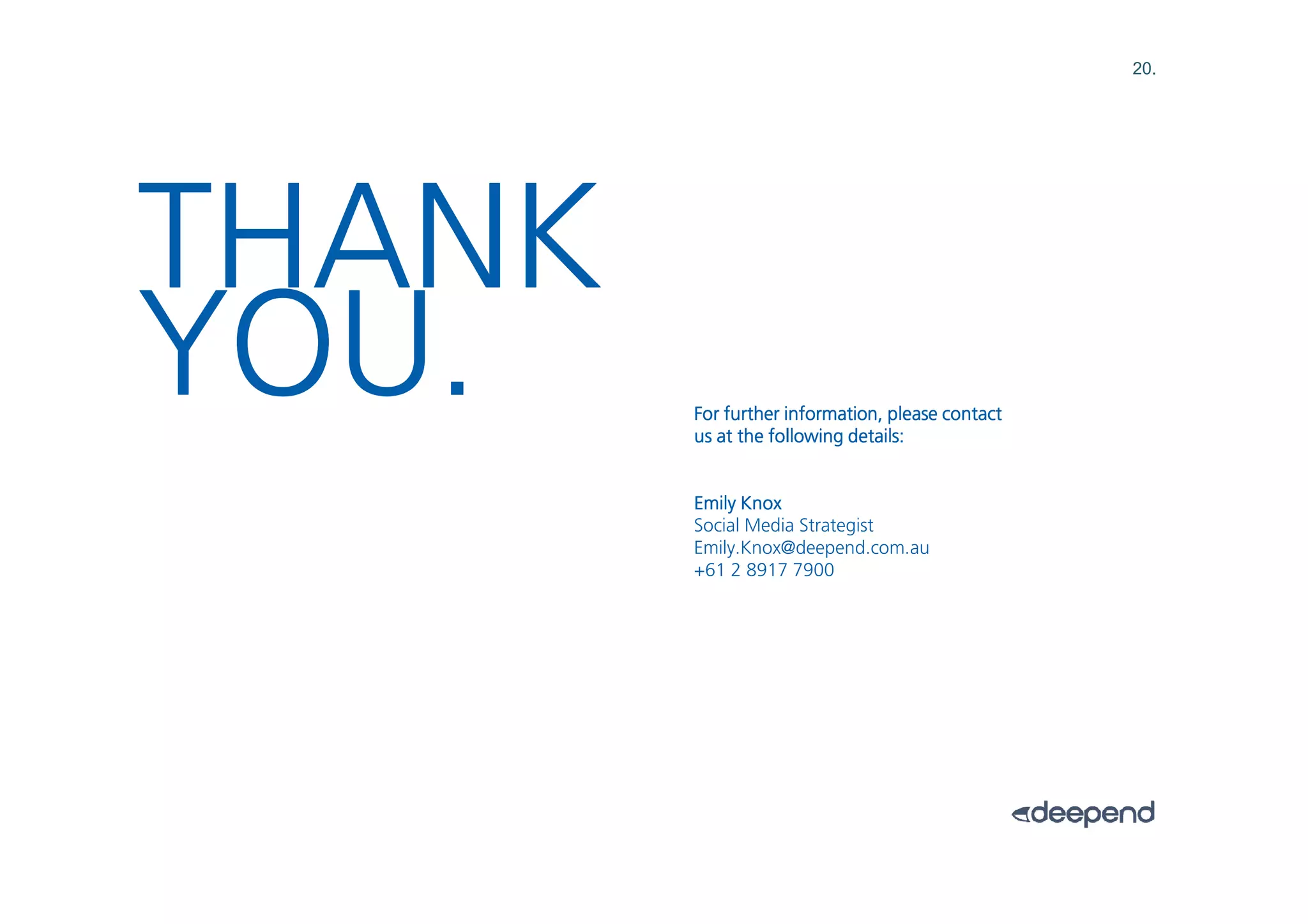 20.




THANK
YOU.    For further information, please contact
        us at the following details:


        Emily Knox
        Social Media Strategist
        Emily.Knox@deepend.com.au
        +61 2 8917 7900
 