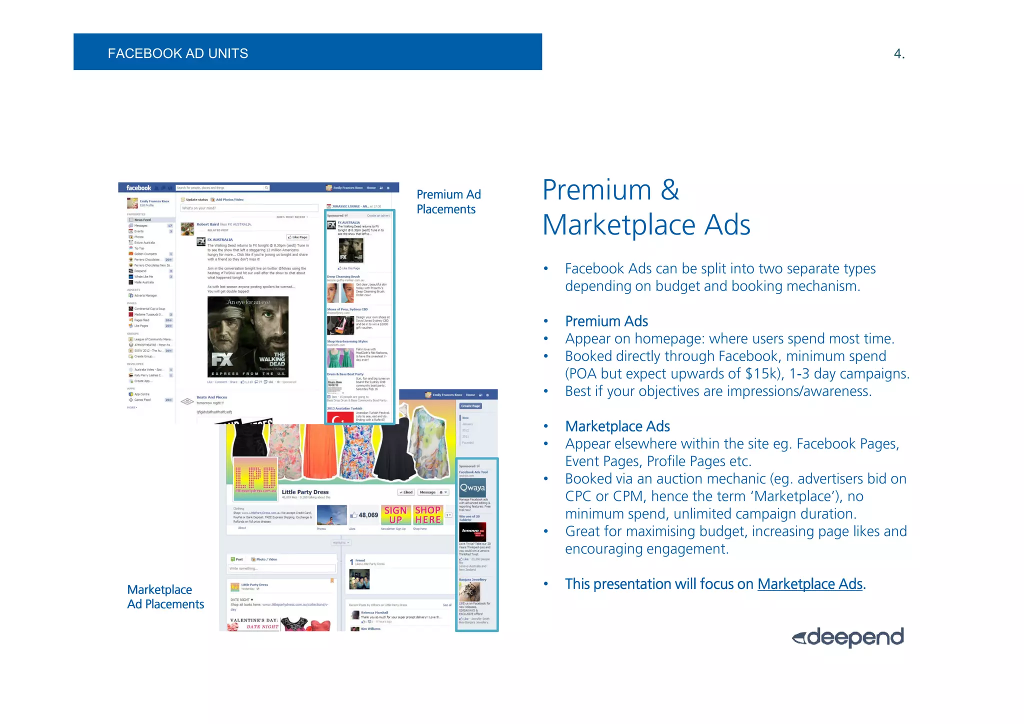 FACEBOOK AD UNITS                                                                        4.




                    Premium Ad
                    Placements
                                 Premium &
                                 Marketplace Ads
                                 •   Facebook Ads can be split into two separate types
                                     depending on budget and booking mechanism.

                                 •   Premium Ads
                                 •   Appear on homepage: where users spend most time.
                                 •   Booked directly through Facebook, minimum spend
                                     (POA but expect upwards of $15k), 1-3 day campaigns.
                                 •   Best if your objectives are impressions/awareness.

                                 •   Marketplace Ads
                                 •   Appear elsewhere within the site eg. Facebook Pages,
                                     Event Pages, Profile Pages etc.
                                 •   Booked via an auction mechanic (eg. advertisers bid on
                                     CPC or CPM, hence the term ‘Marketplace’), no
                                     minimum spend, unlimited campaign duration.
                                 •   Great for maximising budget, increasing page likes and
                                     encouraging engagement.

  Marketplace                    •                                               Ads.
                                     This presentation will focus on Marketplace Ads.
  Ad Placements
 