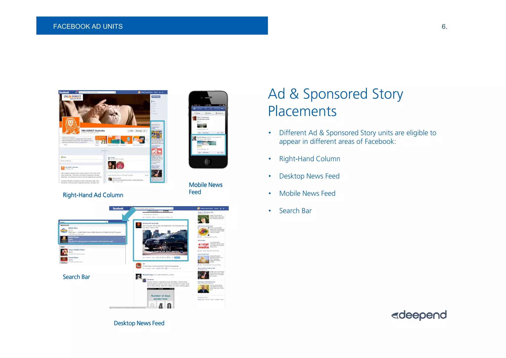 FACEBOOK AD UNITS                                                                                              6.




                                                    Ad & Sponsored Story
                                                    Placements
                                                    •   Different Ad & Sponsored Story units are eligible to
                                                        appear in different areas of Facebook:

                                                    •   Right-Hand Column

                                                    •   Desktop News Feed
                                      Mobile News
  Right-                              Feed          •   Mobile News Feed
  Right-Hand Ad Column

                                                    •   Search Bar




  Search Bar




                  Desktop News Feed
 