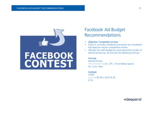 FACEBOOK AD BUDGET RECOMMENDATIONS                                                          17.




                                     Facebook Ad Budget
                                     Recommendations
                                     •   Objective: Competition Entries
                                     •   If you’re running a Facebook promotion your Facebook
                                         Ad objective may be competition entries.
                                     •   Allocate the right budget by nominating the number of
                                         desired entries eg. 5k and use the following formula::

                                         Formula
                                         Desired Entries
                                         ------------------- x Av. CPC = Pure Media Spend
                                         Av. Conv. Rate

                                         Example
                                         5,000
                                         -------- x $0.49 = $4,016.39
                                         61%
 