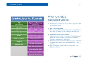 FACEBOOK AD UNITS                                                                      5.




                            What Are Ads &
   Marketplace Ad Formats
                            Sponsored Stories?
                            •   Marketplace units belong to one of two categories, Ads
                                & Sponsored stories.

                            •   Ads - Voice of business
                            •   The advertiser has full control of all elements of the ad,
                                including the title of the ad, the image and the copy.

                            •   Sponsored stories - Voice of friend
                            •   Advertisers don’t create the content of the ad: they are
                                based on organic content on Facebook, created by
                                Facebook users and not advertisers.
                            •   Each time someone interacts (likes your page, comments
                                on a post) with one of your Facebook entities a story is
                                created.
                            •   You can sponsor these stories – turning them into
                                Sponsored Stories.
 