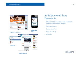 FACEBOOK AD UNITS                                                                                              6.




                                                    Ad & Sponsored Story
                                                    Placements
                                                    •   Different Ad & Sponsored Story units are eligible to
                                                        appear in different areas of Facebook:

                                                    •   Right-Hand Column

                                                    •   Desktop News Feed
                                      Mobile News
  Right-                              Feed          •   Mobile News Feed
  Right-Hand Ad Column

                                                    •   Search Bar




  Search Bar




                  Desktop News Feed
 