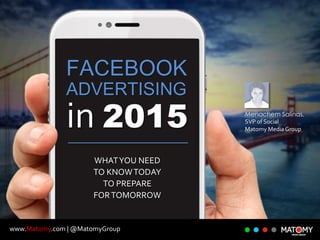 www.Matomy.com | @MatomyGroup
FACEBOOK
ADVERTISING
in 2015
WHATYOU NEED
TO KNOWTODAY
TO PREPARE
FORTOMORROW
Menachem Salinas,
SVP of Social
Matomy Media Group
 