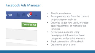 Facebook Ads Manager
• Simple, easy to use
• Auto-generate ads from the content
on your page or website
• Optimize to get new users, increase
app engagement, or manually bid
for clicks
• Define your audience using
demographic information, broad
categories, and precise interests
• Track conversions off Facebook
• Create one ad at a time
 