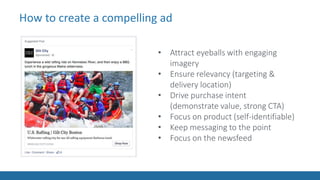 How to create a compelling ad
• Attract eyeballs with engaging
imagery
• Ensure relevancy (targeting &
delivery location)
• Drive purchase intent
(demonstrate value, strong CTA)
• Focus on product (self-identifiable)
• Keep messaging to the point
• Focus on the newsfeed
 