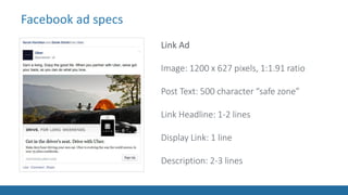 Facebook ad specs
Link Ad
Image: 1200 x 627 pixels, 1:1.91 ratio
Post Text: 500 character “safe zone”
Link Headline: 1-2 lines
Display Link: 1 line
Description: 2-3 lines
 