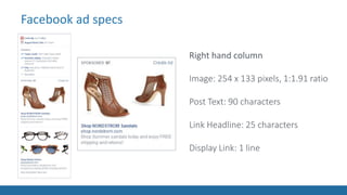 Facebook ad specsFacebook ad specs
Right hand column
Image: 254 x 133 pixels, 1:1.91 ratio
Post Text: 90 characters
Link Headline: 25 characters
Display Link: 1 line
 