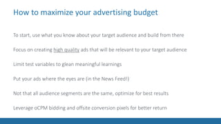 How to maximize your advertising budget
To start, use what you know about your target audience and build from there
Focus on creating high quality ads that will be relevant to your target audience
Limit test variables to glean meaningful learnings
Put your ads where the eyes are (in the News Feed!)
Not that all audience segments are the same, optimize for best results
Leverage oCPM bidding and offsite conversion pixels for better return
 