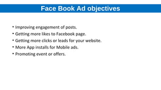 Face Book Ad objectives
• Improving engagement of posts.
• Getting more likes to Facebook page.
• Getting more clicks or leads for your website.
• More App installs for Mobile ads.
• Promoting event or offers.
 