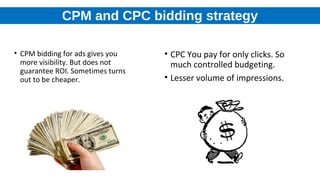 CPM and CPC bidding strategy
• CPM bidding for ads gives you
more visibility. But does not
guarantee ROI. Sometimes turns
out to be cheaper.
• CPC You pay for only clicks. So
much controlled budgeting.
• Lesser volume of impressions.
 