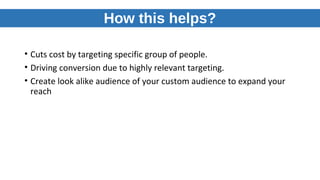 How this helps?
• Cuts cost by targeting specific group of people.
• Driving conversion due to highly relevant targeting.
• Create look alike audience of your custom audience to expand your
reach
 