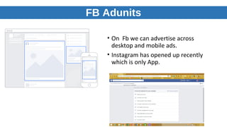 FB Adunits
• On Fb we can advertise across
desktop and mobile ads.
• Instagram has opened up recently
which is only App.
 